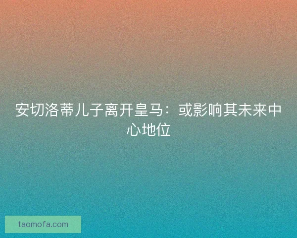 安切洛蒂儿子离开皇马:或影响其未来中心地位 安切洛蒂儿子离开皇马:或影响其未来中心地位