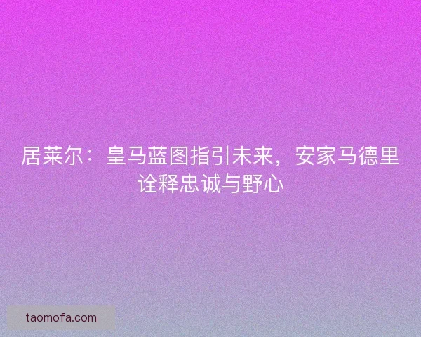 居莱尔：皇马蓝图指引未来，安家马德里诠释忠诚与野心