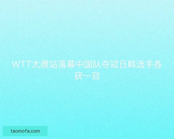 WTT太原站落幕中国队夺冠日韩选手各获一冠