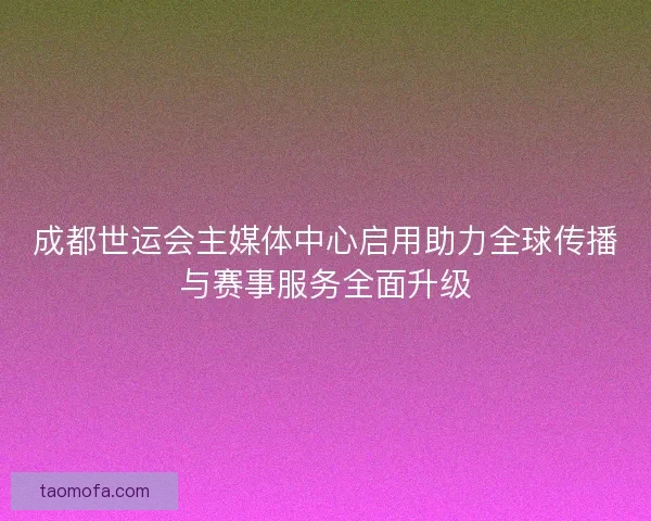 成都世运会主媒体中心启用助力全球传播与赛事服务全面升级
